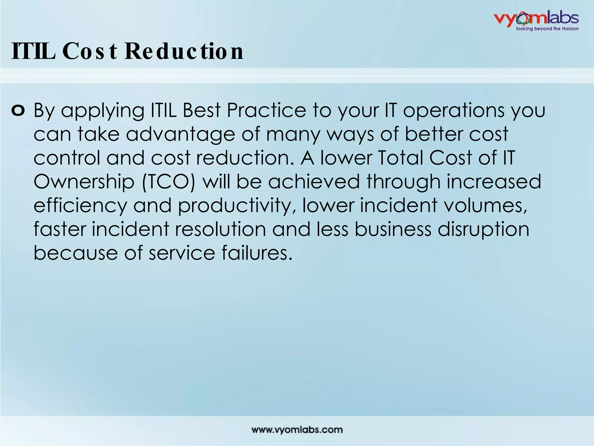 ITIL Cost Reduction By applying ITIL Best Practice to your IT operations you can take advantage of many ways of better cost control and cost reduction. A lower Total Cost of IT Ownership (TCO) will be achieved through increased efficiency and productivity, lower incident volumes, faster incident resolution and less business disruption because of service failures. 
