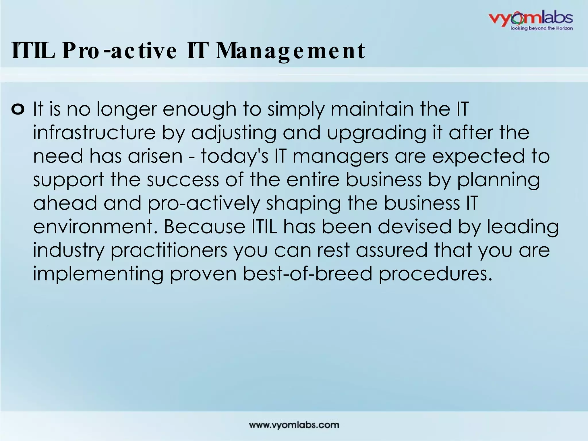 ITIL Pro-active IT Management It is no longer enough to simply maintain the IT infrastructure by adjusting and upgrading it after the need has arisen - today's IT managers are expected to support the success of the entire business by planning ahead and pro-actively shaping the business IT environment. Because ITIL has been devised by leading industry practitioners you can rest assured that you are implementing proven best-of-breed procedures. 