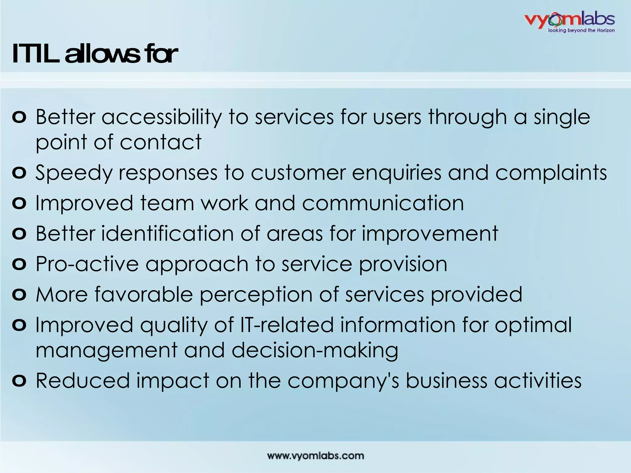 ITIL allows for Better accessibility to services for users through a single point of contact Speedy responses to customer enquiries and complaints Improved team work and communication Better identification of areas for improvement Pro-active approach to service provision More favorable perception of services provided Improved quality of IT-related information for optimal management and decision-making Reduced impact on the company's business activities 