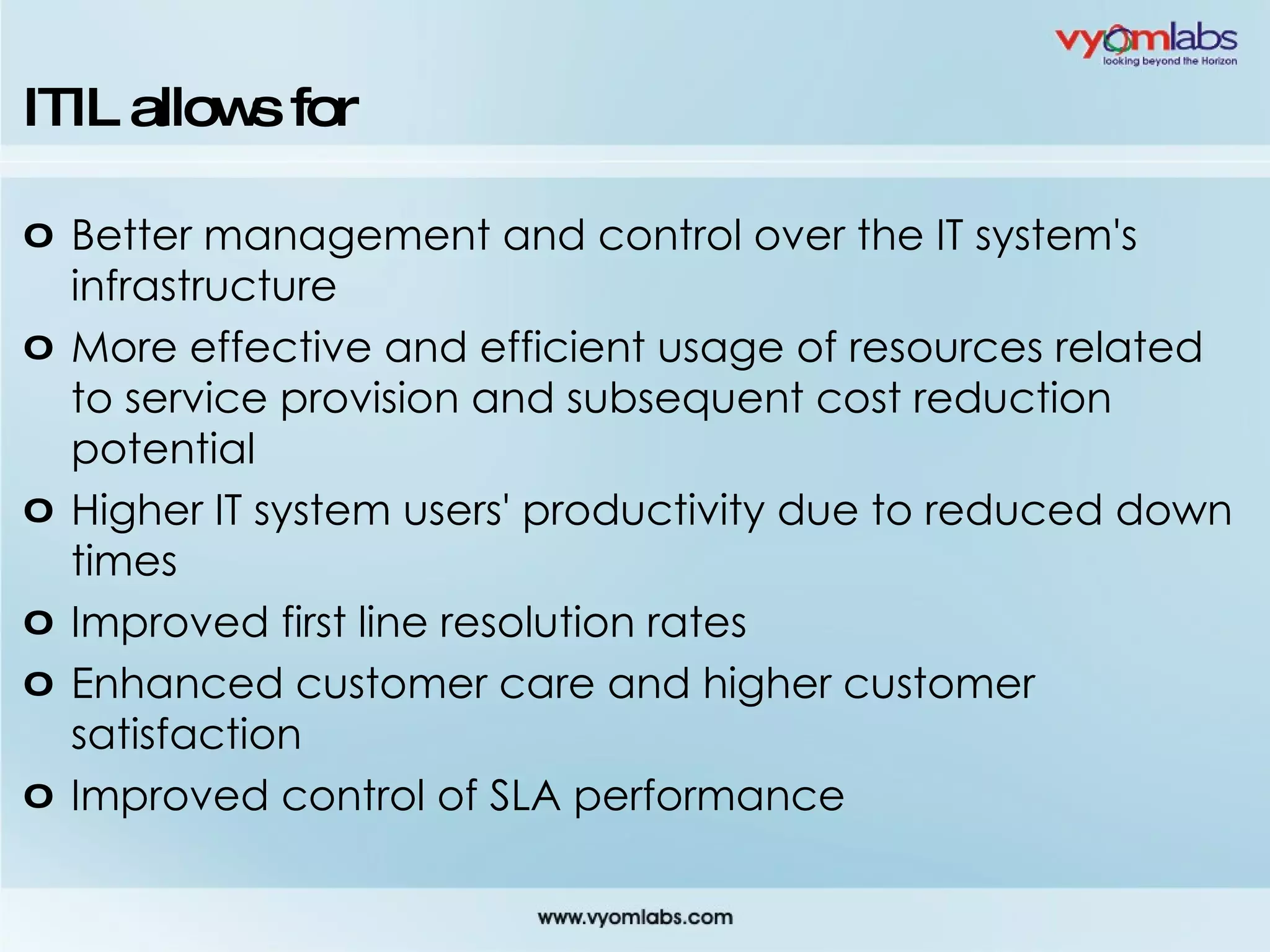 ITIL allows for Better management and control over the IT system's infrastructure More effective and efficient usage of resources related to service provision and subsequent cost reduction potential Higher IT system users' productivity due to reduced down times Improved first line resolution rates Enhanced customer care and higher customer satisfaction Improved control of SLA performance 
