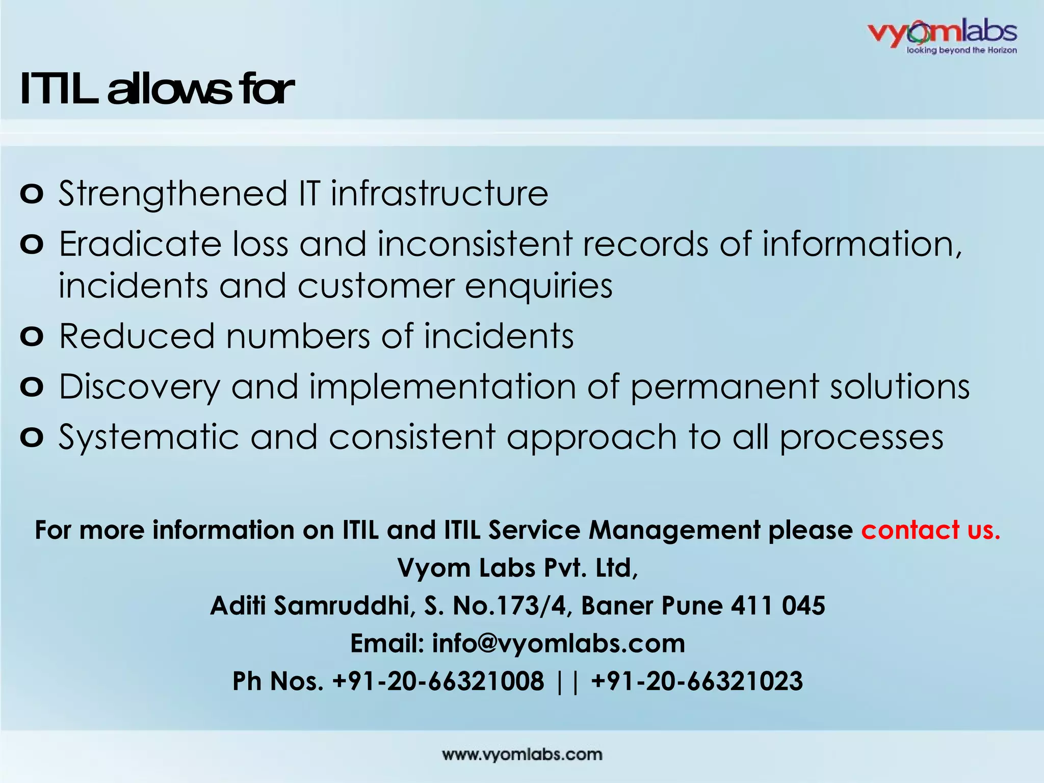 ITIL allows for Strengthened IT infrastructure Eradicate loss and inconsistent records of information, incidents and customer enquiries Reduced numbers of incidents Discovery and implementation of permanent solutions Systematic and consistent approach to all processes For more information on ITIL and ITIL Service Management please  contact us. Vyom Labs Pvt. Ltd, Aditi Samruddhi, S. No.173/4, Baner Pune 411 045 Email: info@vyomlabs.com Ph Nos. +91-20-66321008 || +91-20-66321023 