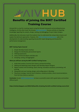 Benefits of joining the BIRT Certified
Training Course
Actuate Birt is a tool for creating reports using the Actuate framework and providing business
intelligence. On the other hand, the Actuate BIRT Consultancy focuses entirely on imparting
knowledge regarding the analysis, design, testing, and debugging of report object designs.
Additionally, the instructors teach the students how to understand the unique data streams and
explain the dominant approaches. However, this BIRT Certified Training Course aids in the
development of understanding regarding Actuate Birt report designing and Actuate Birt
performance management.
BIRT Training Topics Covered
1. Simple Workday Studio interface
2. Designs for distributed, personalized reports
3. Utilizing expressions
4. many commercial objects and data sets
5. Grouping, sorting, and aggregates
What you will learn during the BIRT Certified Training Course
1. Study data analysis, business form layout, and benchmarking.
2. Making and deploying report designs with Workday Report Designer
3. Report creation and formatting, report sharing, translation assistance, previewing, and
printing
4. Along with end-user training, design, and configuration in Workday
5. Placement strategy: internal client initiatives, outside providers, direct recommendations
from full-time clients or partners
Conclusion: So join BIRT Training Course to have a successful career with a good salary and another
different perk.
https://aivhub.blogspot.com/2022/10/benefits-of-joining-the-birth-certified-training-course.html
 