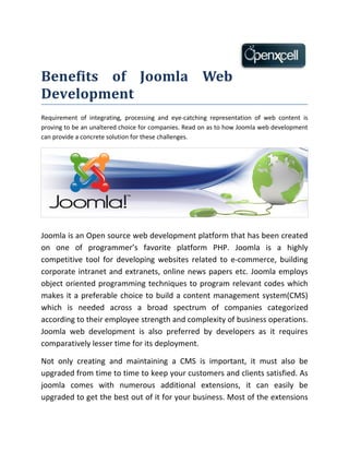 Benefits of Joomla Web
Development
Requirement of integrating, processing and eye-catching representation of web content is
proving to be an unaltered choice for companies. Read on as to how Joomla web development
can provide a concrete solution for these challenges.




Joomla is an Open source web development platform that has been created
on one of programmer’s favorite platform PHP. Joomla is a highly
competitive tool for developing websites related to e-commerce, building
corporate intranet and extranets, online news papers etc. Joomla employs
object oriented programming techniques to program relevant codes which
makes it a preferable choice to build a content management system(CMS)
which is needed across a broad spectrum of companies categorized
according to their employee strength and complexity of business operations.
Joomla web development is also preferred by developers as it requires
comparatively lesser time for its deployment.

Not only creating and maintaining a CMS is important, it must also be
upgraded from time to time to keep your customers and clients satisfied. As
joomla comes with numerous additional extensions, it can easily be
upgraded to get the best out of it for your business. Most of the extensions
 