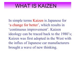 WHAT IS KAIZEN

In simple terms Kaizen is Japanese for
‘a change for better’, which results in
‘continuous improvement’. Kaizen
ideology can be traced back to the 1980’s;
Kaizen was first adopted in the West with
the influx of Japanese car manufacturers
brought a wave of new thinking.
 