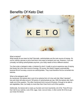 Benefits Of Keto Diet
What is ketosis?
What exactly do we mean by that? Normally, carbohydrates are the main source of energy. It's
not for nothing: glucose is just a fuel that is very easy to transport and use. However, if you are
(virtually) not eating carbohydrates anymore, your body needs to find a different solution.
You then enter a ketogenic state, or ketosis for short. It really is just an expensive way of saying
that (body) fat is the main source of energy. Of course, this doesn't happen automatically,
because fat isn't as easy a source as carbohydrates. They must therefore first be converted into
ketones.
What is the ketogenic diet?
As mentioned, the ketosis diet is sort of an extreme form of a low carb diet. Most “standard”
low-carb diets still allow around 100 grams of carbohydrate per day. With the ketosis diet, that's
really out of the question. The often mentioned limit is around 30 grams. Enough to be able to
eat vegetables, then, but really no more than that. Even fruit is out of the question.
Additionally, the ketosis diet is made up of protein and most importantly a lot of fat. These fill more
than half of your calories. Lots of fish, eggs, meat, nuts and dairy, in other words! All of this to get
your body into ketosis.
 