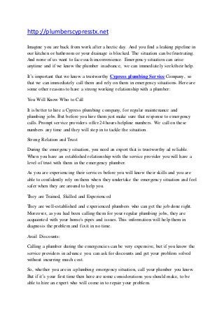 http://plumberscypresstx.net 
Imagine you are back from work after a hectic day. And you find a leaking pipeline in 
our kitchen or bathroom or your drainage is blocked. The situation can be frustrating. 
And none of us want to face such inconvenience. Emergency situation can arise 
anytime and if we know the plumber in advance, we can immediately seek their help. 
It’s important that we know a trustworthy Cypress plumbing Service Company, so 
that we can immediately call them and rely on them in emergency situations. Here are 
some other reasons to have a strong working relationship with a plumber: 
You Will Know Who to Call 
It is better to hire a Cypress plumbing company, for regular maintenance and 
plumbing jobs. But before you hire them just make sure that response to emergency 
calls. Prompt service providers offer 24 hours helpline numbers. We call on these 
numbers any time and they will step in to tackle the situation. 
Strong Relation and Trust 
During the emergency situation, you need an expert that is trustworthy ad reliable. 
When you have an established relationship with the service provider you will have a 
level of trust with them in the emergency plumber. 
As you are experiencing their services before you will know their skills and you are 
able to confidently rely on them when they undertake the emergency situation and feel 
safer when they are around to help you. 
They are Trained, Skilled and Experienced 
They are well-established and experienced plumbers who can get the job done right. 
Moreover, as you had been calling them for your regular plumbing jobs, they are 
acquainted with your home's pipes and issues. This information will help them in 
diagnosis the problem and fix it in no time. 
Avail Discounts: 
Calling a plumber during the emergencies can be very expensive, but if you know the 
service providers in advance you can ask for discounts and get your problem solved 
without incurring much cost. 
So, whether you are in a plumbing emergency situation, call your plumber you know. 
But if it’s your first time then here are some considerations you should make, to be 
able to hire an expert who will come in to repair your problem. 
 