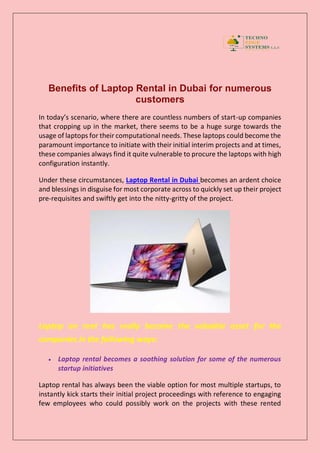 Benefits of Laptop Rental in Dubai for numerous
customers
In today’s scenario, where there are countless numbers of start-up companies
that cropping up in the market, there seems to be a huge surge towards the
usage of laptops for their computational needs. These laptops could become the
paramount importance to initiate with their initial interim projects and at times,
these companies always find it quite vulnerable to procure the laptops with high
configuration instantly.
Under these circumstances, Laptop Rental in Dubai becomes an ardent choice
and blessings in disguise for most corporate across to quickly set up their project
pre-requisites and swiftly get into the nitty-gritty of the project.
Laptop on rent has really become the valuable asset for the
companies in the following ways:
 Laptop rental becomes a soothing solution for some of the numerous
startup initiatives
Laptop rental has always been the viable option for most multiple startups, to
instantly kick starts their initial project proceedings with reference to engaging
few employees who could possibly work on the projects with these rented
 