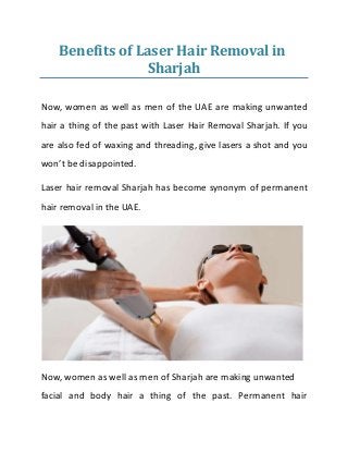 Benefits of Laser Hair Removal in
Sharjah
Now, women as well as men of the UAE are making unwanted
hair a thing of the past with Laser Hair Removal Sharjah. If you
are also fed of waxing and threading, give lasers a shot and you
won’t be disappointed.
Laser hair removal Sharjah has become synonym of permanent
hair removal in the UAE.
Now, women as well as men of Sharjah are making unwanted
facial and body hair a thing of the past. Permanent hair
 