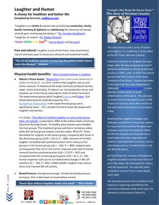 Laughter and Humor                                                            “A Laugh a Day Keeps the Doctor Away?”
           A choice for healthier and better life                                        The story of Norman Cousins
           Compiled by Avi Liran, avi@ha-p.com

           “Laughter is an innate & natural way of achieving connection, clarity,
           health, harmony & lightness by rebalancing the chemistry of tension,
           stress & pain, and having fun doing it.” (Dr. Annette Goodheart).
           “Laugh for no reason” (Dr. Madan Kataria).
                                       ©
           “Easier DONE than Said ” (Lenny Ravich and Avi Liran)
                                                                                         The most famous story so far of humor
           Free and natural: Laughter is one of the finest, most economical,             and laughter as a medicine is of an editor
           natural and easy ways to boost your physical and emotional health.            of the NY Times, Norman Cousins.

           “The art of medicine consists of amusing the patient while nature             Extensive research on 'laughter therapy’
           cures the disease.” Voltaire                                                  began after the New England Journal of
                                                                                         Medicine published an article by Norman
                                                                                         Cousins in 1976. Later, in 1979, this article
           Physical health benefits:           More hospitals believe in laughter.
                                                                                         became the first chapter of his book,
           •   Nature's Stress-buster: Researches from Loma Linda University in
                                                                                         'Anatomy of an Illness’. Cousins describes
               California led by Dr. Lee Berk, confirm that Laughter acts as anti-
                                                                                         in his book how he e was diagnosed in
               stress measure. It rebalances the body chemicals produced by fear,
                                                                                         1964 with ankylosing spondylitis , a rare
               anger, stress and anxiety. It reduces our non-productive stress and
               elevates our immunity by reducing the level of stress hormones.           disease usually results in acute
               The experimental group which laughed Cortisol and Dopac (3,4-             inflammation of the spine. His case was
               dihydrophenylacetic acid) decreased by 39%.                               so severe that he was given a one in 500
               Epinephrine (Adrenaline) in the experimental group were                   chance of recovery and a few months to
               significantly lower - 70%. Growth hormone levels decreased with           live and had to take dozens of painkillers
               laughter intervention.                                                    a day.

               In a study, “The effect of mirthful laughter on stress and natural        Realizing that negative thoughts and
               killer cell activity” conducted in 2003 at the Indiana State University
                                                                                         attitudes parallelize his immunity system,
               Sycamore Nursing Center, 33 healthy adult women were divided
                                                                                         he reasoned that positive thoughts and
               into two groups. The treatment group watched a humorous video,
               while the control group viewed a tourism video. RESULTS: Stress           attitudes may have the opposite effect.
               decreased for subjects in the humor group, compared with those in         He left the hospital and checked into a
               the distraction group (U32 = 215.5; P = .004). Amount of mirthful         hotel where he took mega doses of
               laughter correlated with postintervention stress measures for             vitamin C and watched humorous movies
               persons in the humor group (r16 = -.655; P = .004). Subjects who          and shows, such as 'Candid Camera' and
               scored greater than 25 on the humor response scale had increased          the Marx Brothers.
               immune function postintervention (t16 = 2.52 P = .037) and
               compared with the remaining participants (t32 = 32.1; P = .04).           He found that ten minutes of boisterous
               Humor response scale scores correlated with changes in NK cell            laughter resulted in at least two hours of
               activity (r16 = .744; P = 001). CONCLUSION: Laughter may reduce           pain-free sleep. He continued his routine
               stress and improve NK cell activity.                                      until he recovered. He used the same
                                                                                         method to recover from a heart attack
           •   Blood Pressure: During hearty laugh, initially the blood pressure         years later.
Ha-P.com




               increases, then it decreases to levels below normal
                                                                                         His amazing recovery story sparked much
               “Seven days without laughter makes one weak” ~ Mort Walker
                                                                                         interest in exploring scientifically the
                                                                                         connection between body-mind-soul, the
                                                                                         chemistry and emotions behind it.
 