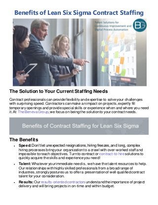 Benefits of Lean Six Sigma Contract Staffing
The Solution to Your Current Staffing Needs
Contract professionals can provide flexibility and expertise to solve your challenges
with surprising speed. Contractors can make an impact on projects, expertly fill
temporary openings and provide special skills or experience when and where you need
it. At The Beneva Group, we focus on being the solution to your contract needs.
The Benefits
• Speed: Don’t let unexpected resignations, hiring freezes, and long, complex
hiring processes bring your organization to a crawl with over-worked staff and
impossible to reach objectives. Turn to contract or contract-to-hire solutions to
quickly acquire the skills and experience you need!
• Talent: Whatever your immediate need is, we have the talent resources to help.
Our relationships with highly skilled professionals from a broad range of
industries, strongly postures us to offer a presentation of well qualified contract
talent for your consideration.
• Results: Our results-oriented contractors understandthe importance of project
delivery and will bring projects in on-time and within budget.
 