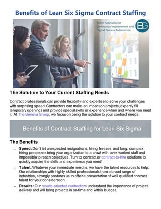 Benefits of Lean Six Sigma Contract Staffing
The Solution to Your Current Staffing Needs
Contract professionals can provide flexibility and expertise to solve your challenges
with surprising speed. Contractors can make an impact on projects,expertly fill
temporary openings and provide specialskills or experience when and where you need
it. At The Beneva Group, we focus on being the solution to your contract needs.
The Benefits
 Speed:Don’t let unexpected resignations, hiring freezes,and long, complex
hiring processesbring your organization to a crawl with over-worked staff and
impossibleto reach objectives. Turn to contract or contract-to-hire solutions to
quickly acquire the skills and experience you need!
 Talent:Whatever your immediate need is, we have the talent resources to help.
Our relationships with highly skilled professionals from a broad range of
industries, strongly postures us to offera presentationof well qualified contract
talent for your consideration.
 Results: Our results-oriented contractors understand the importance of project
delivery and will bring projects in on-time and within budget.
 