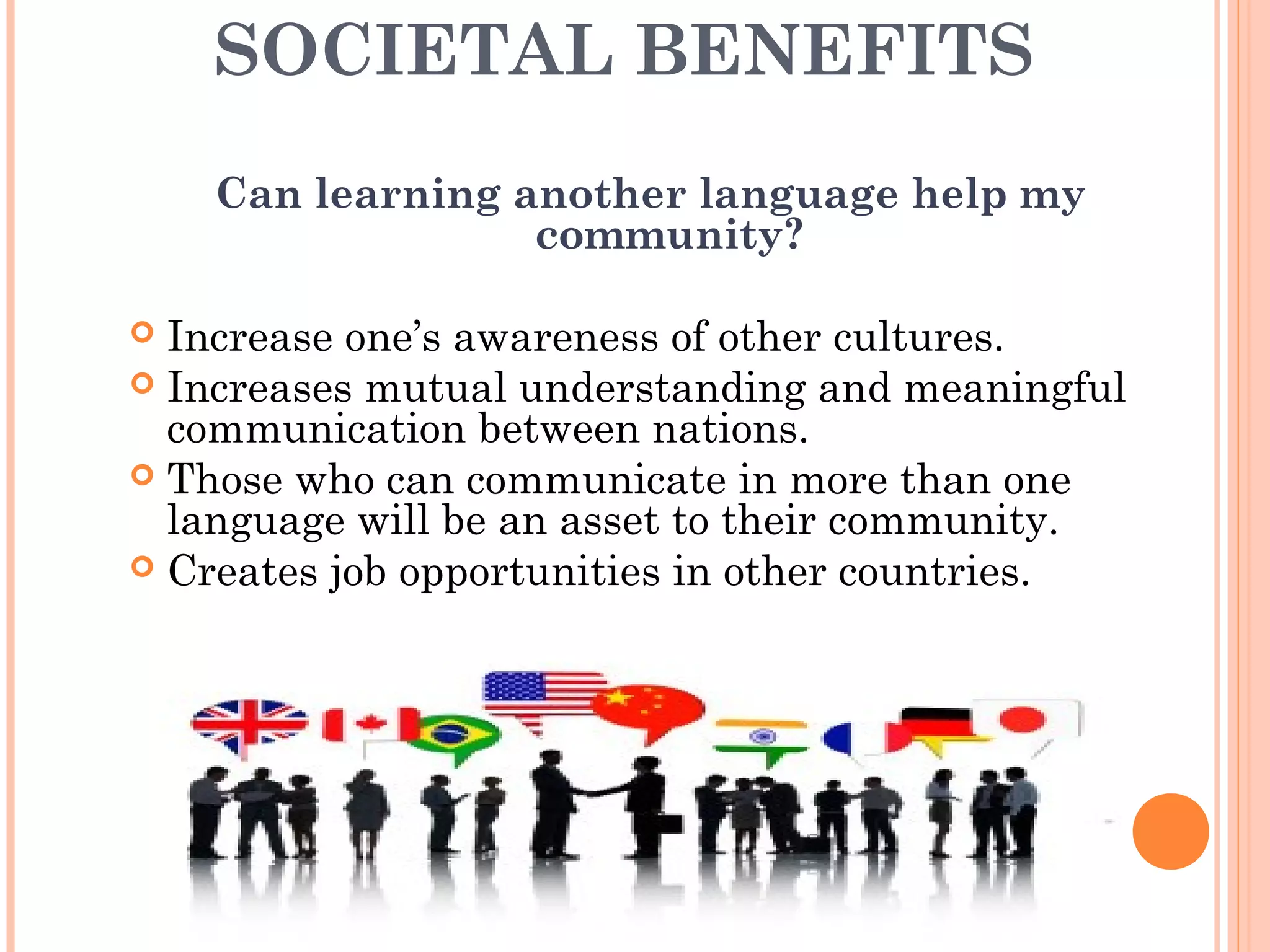 SOCIETAL BENEFITS
Can learning another language help my
community?
 Increase one’s awareness of other cultures.
 Increases mutual understanding and meaningful
communication between nations.
 Those who can communicate in more than one
language will be an asset to their community.
 Creates job opportunities in other countries.
 