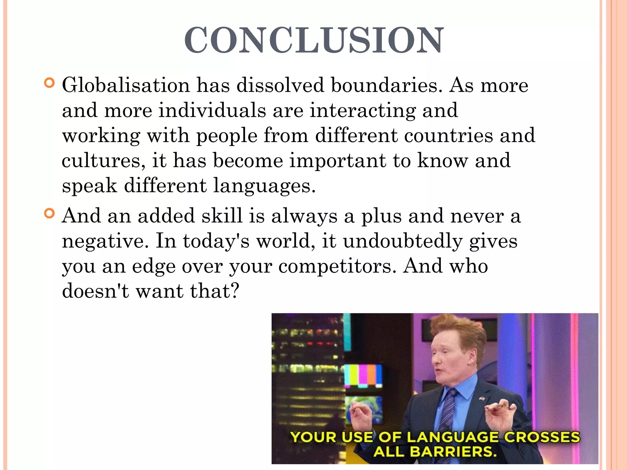 CONCLUSION
 Globalisation has dissolved boundaries. As more
and more individuals are interacting and
working with people from different countries and
cultures, it has become important to know and
speak different languages.
 And an added skill is always a plus and never a
negative. In today's world, it undoubtedly gives
you an edge over your competitors. And who
doesn't want that?
 