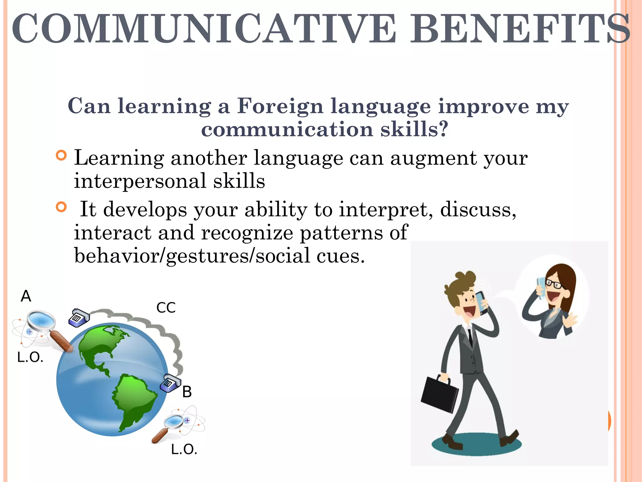 COMMUNICATIVE BENEFITS
Can learning a Foreign language improve my
communication skills?
 Learning another language can augment your
interpersonal skills
 It develops your ability to interpret, discuss,
interact and recognize patterns of
behavior/gestures/social cues.
 