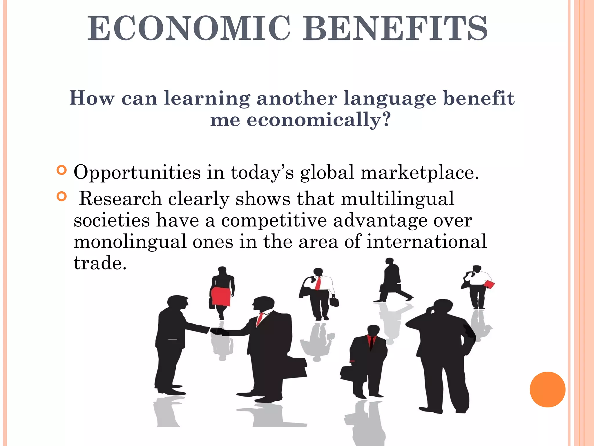 ECONOMIC BENEFITS
How can learning another language benefit
me economically?
 Opportunities in today’s global marketplace.
 Research clearly shows that multilingual
societies have a competitive advantage over
monolingual ones in the area of international
trade.
 
