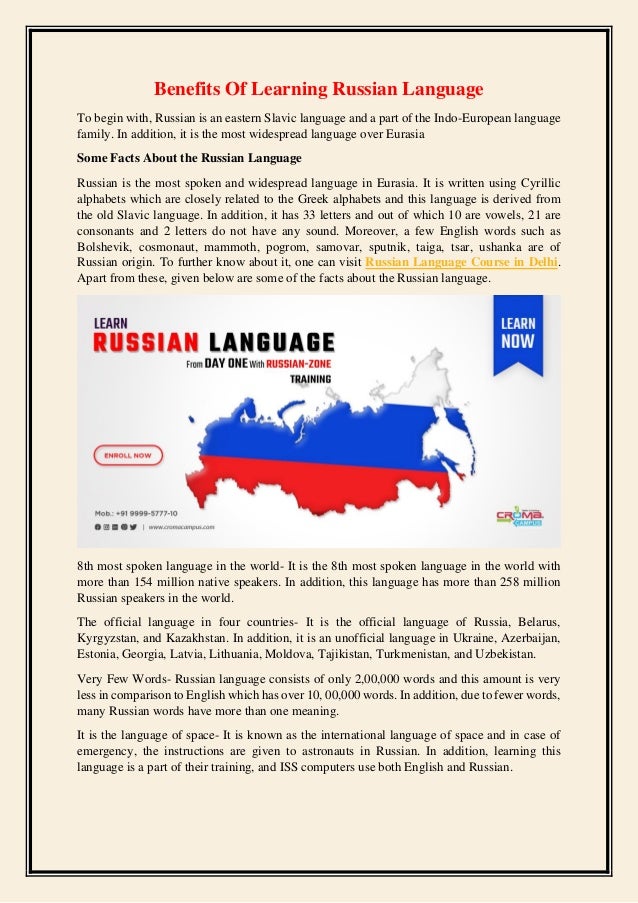 Benefits Of Learning Russian Language
To begin with, Russian is an eastern Slavic language and a part of the Indo-European language
family. In addition, it is the most widespread language over Eurasia
Some Facts About the Russian Language
Russian is the most spoken and widespread language in Eurasia. It is written using Cyrillic
alphabets which are closely related to the Greek alphabets and this language is derived from
the old Slavic language. In addition, it has 33 letters and out of which 10 are vowels, 21 are
consonants and 2 letters do not have any sound. Moreover, a few English words such as
Bolshevik, cosmonaut, mammoth, pogrom, samovar, sputnik, taiga, tsar, ushanka are of
Russian origin. To further know about it, one can visit Russian Language Course in Delhi.
Apart from these, given below are some of the facts about the Russian language.
8th most spoken language in the world- It is the 8th most spoken language in the world with
more than 154 million native speakers. In addition, this language has more than 258 million
Russian speakers in the world.
The official language in four countries- It is the official language of Russia, Belarus,
Kyrgyzstan, and Kazakhstan. In addition, it is an unofficial language in Ukraine, Azerbaijan,
Estonia, Georgia, Latvia, Lithuania, Moldova, Tajikistan, Turkmenistan, and Uzbekistan.
Very Few Words- Russian language consists of only 2,00,000 words and this amount is very
less in comparison to English which has over 10, 00,000 words. In addition, due to fewer words,
many Russian words have more than one meaning.
It is the language of space- It is known as the international language of space and in case of
emergency, the instructions are given to astronauts in Russian. In addition, learning this
language is a part of their training, and ISS computers use both English and Russian.
 