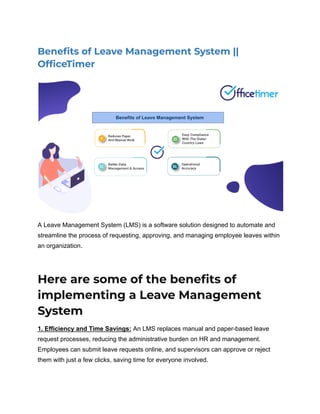 Benefits of Leave Management System ||
OfficeTimer
A Leave Management System (LMS) is a software solution designed to automate and
streamline the process of requesting, approving, and managing employee leaves within
an organization.
Here are some of the benefits of
implementing a Leave Management
System
1. Efficiency and Time Savings: An LMS replaces manual and paper-based leave
request processes, reducing the administrative burden on HR and management.
Employees can submit leave requests online, and supervisors can approve or reject
them with just a few clicks, saving time for everyone involved.
 