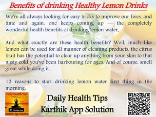 Benefits of drinking Healthy Lemon Drinks
Daily Health Tips
Karthik App Solution
We're all always looking for easy tricks to improve our lives, and
time and again, one keeps coming up — the completely
wonderful health benefits of drinking lemon water.
And what exactly are these health benefits? Well, much like
lemon can be used for all manner of cleaning products, the citrus
fruit has the potential to clear up anything from your skin to that
nasty cold you've been harbouring for ages. And of course, smell
great while doing it.
12 reasons to start drinking lemon water first thing in the
morning:
 
