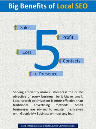 Big Benefits of Local SEO
Profit
Sales
Cost
Contacts
e-Presence
Serving efficiently more customers is the prime
objective of every business, be it big or small.
Local search optimization is more effective than
traditional advertising methods. Small
businesses are advised to register themselves
with Google My Business without any fear.
Sajid Imtiaz: Creative Director, Xnine Communication
 