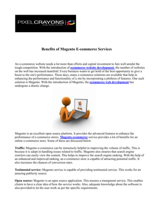                      Benefits of Magento E-commerce Services<br />An e-commerce website needs a lot more than efforts and capital investment to fare well amidst the tough competition. With the introduction of ecommerce website development, the number of websites on the web has increased manifold. Every business wants to get hold of the best opportunity to give a boost to the site's performance. These days, many e-commerce solutions are available that help in enhancing the performance and functionality of a site by incorporating a plethora of features. One such solution is Magento. With the introduction of Magento, the ecommerce web development has undergone a drastic change.<br />Magento is an excellent open source platform. It provides the advanced features to enhance the performance of e-commerce stores. Magento ecommerce service provides a lot of benefits for an online e-commerce store. Some of these are discussed below<br />Traffic: Magento e-commerce can be immensely helpful in improving the volume of traffic. This is because it is adept in handling issues related to traffic. Magento also ensures that search engine crawlers can easily view the content. This helps to improve the search engine ranking. With the help of an enhanced and improved ranking, an e-commerce store is capable of attracting potential traffic. It also increases the chances of conversion rates.<br />Testimonial service: Magento service is capable of providing testimonial service. This works for an amazing publicity source.<br />Open source: Magento is an open source application. This ensures a transparent service. This enables clients to have a clear idea of how the service works. Also, adequate knowledge about the software is also provided to let the user work as per the specific requirements.<br />Enhanced shopping experience: Magento service offers excellent shopping experience to the customers. This is because it has an extensive shopping cart. This shopping cart is also efficient and consists of easy check out options. It also offers amazing user friendly experiences. It consists of a group of many community users. It also offers a wide scope of consistent development and advancement.<br />Technical benefits: Magento also comes packed with many technical benefits. This helps users and online business owners to get the best of both the worlds.<br />Number of options: Magento is widely known for the user friendly options it has. It has many easy options available when it comes to  hosting of an e-commerce website, its development, customization and maintenance.<br />With so many attractive features, there is no doubt that Magento has become a highly preferred option. Always hire a good e-commerce web design service to get the best Magento development for your site. <br />By PixelCrayons:-<br />http://www.pixelcrayons.com/<br />