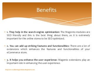  1. They help in the search engine optimization: The Magento modules are
SEO friendly and this is the best thing about them, as it is extremely
important for the online stores to be SEO optimized.
 2. You can add up striking features and functionalities: There are a lot of
extensions which enhances the features and functionalities of your
eCommerce store.
 3. It helps you enhance the user experience: Magento extensions play an
important role in enhancing the user experience.
Benefits
http://www.elitemagentodevelopment.com
 