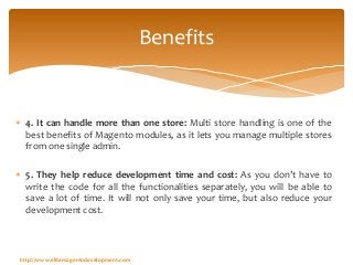  4. It can handle more than one store: Multi store handling is one of the
best benefits of Magento modules, as it lets you manage multiple stores
from one single admin.
 5. They help reduce development time and cost: As you don’t have to
write the code for all the functionalities separately, you will be able to
save a lot of time. It will not only save your time, but also reduce your
development cost.
Benefits
http://www.elitemagentodevelopment.com
 