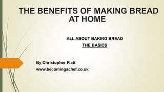 THE BENEFITS OF MAKING BREAD
AT HOME
ALL ABOUT BAKING BREAD
THE BASICS
By Christopher Flatt
www.becomingachef.co.uk
 