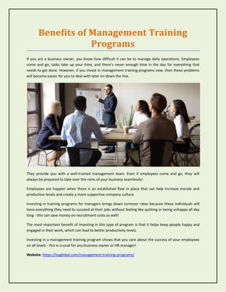 Benefits of Management Training
Programs
If you are a business owner, you know how difficult it can be to manage daily operations. Employees
come and go, tasks take up your time, and there's never enough time in the day for everything that
needs to get done. However, if you invest in management training programs now, then these problems
will become easier for you to deal with later on down the line.
They provide you with a well-trained management team. Even if employees come and go, they will
always be prepared to take over the reins of your business seamlessly!
Employees are happier when there is an established flow in place that can help increase morale and
production levels and create a more supportive company culture.
Investing in training programs for managers brings down turnover rates because these individuals will
have everything they need to succeed at their jobs without feeling like quitting or being unhappy all day
long - this can save money on recruitment costs as well!
The most important benefit of investing in this type of program is that it helps keep people happy and
engaged in their work, which can lead to better productivity levels.
Investing in a management training program shows that you care about the success of your employees
on all levels - this is crucial for any business owner or HR manager!
Website: https://lsaglobal.com/management-training-programs/
 