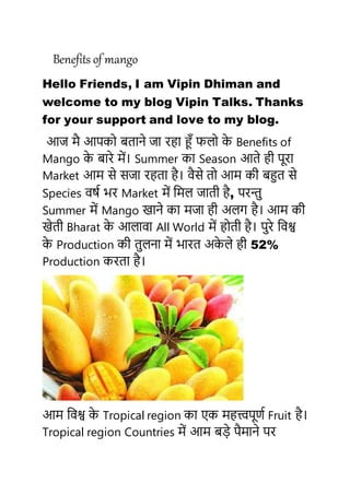 Benefits of mango
Hello Friends, I am Vipin Dhiman and
welcome to my blog Vipin Talks. Thanks
for your support and love to my blog.
आज मै आपको बताने जा रहा हूँ फलो के Benefits of
Mango के बारे में। Summer का Season आते ही पूरा
Market आम से सजा रहता है। वैसे तो आम की बहुत से
Species वर्ष भर Market में ममल जाती है, परन्तु
Summer में Mango खाने का मजा ही अलग है। आम की
खेती Bharat के आलावा All World में होती है। पुरे मवश्व
के Production की तुलना में भारत अके ले ही 52%
Production करता है।
आम मवश्व के Tropical region का एक महत्त्वपूर्ष Fruit है।
Tropical region Countries में आम बडे पैमाने पर
 
