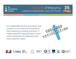 It is widely believed that acquiring a new
customer is five times more expensive
than retaining an existing customer. It
makes sense for every business to have
some mechanism to understand and
meet customer needs.
10 Benefits of Measuring
Customer Satisfaction over the Phone
 