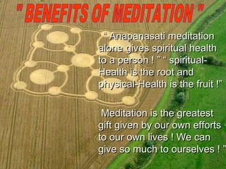 “ Anapanasati meditation
alone gives spiritual health
to a person ! ” “ spiritual-
Health is the root and
physical-Health is the fruit !”

 Meditation is the greatest
gift given by our own efforts
to our own lives ! We can
give so much to ourselves ! ”
 