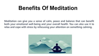 Benefits Of Meditation
Meditation can give you a sense of calm, peace and balance that can benefit
both your emotional well-being and your overall health. You can also use it to
relax and cope with stress by refocusing your attention on something calming.
 