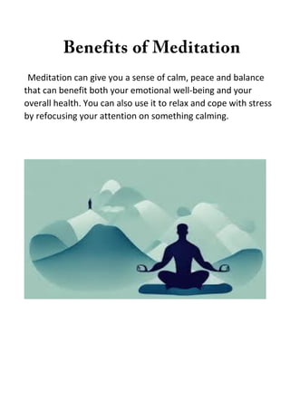 Meditation can give you a sense of calm, peace and balance
that can benefit both your emotional well-being and your
overall health. You can also use it to relax and cope with stress
by refocusing your attention on something calming.
 