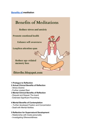 Benefits of meditation
1 Prologue to Reflection
2 Actual Clinical Benefits of Reflection
- Stress Decline
- Further created Rest
3 Mental Clinical Benefits of Reflection
- Disquiet and Despair The board
- Extended Significant Flourishing
4 Mental Benefits of Contemplation
- Further developed Fixation and Concentration
- Dealt with Mental Abilities
5 Reflection for Supernatural Development
- Relationship with Inside personality
- Investigating Otherworldliness
 