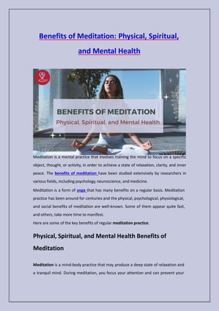 Benefits of Meditation: Physical, Spiritual,
and Mental Health
Meditation is a mental practice that involves training the mind to focus on a specific
object, thought, or activity, in order to achieve a state of relaxation, clarity, and inner
peace. The benefits of meditation have been studied extensively by researchers in
various fields, including psychology, neuroscience, and medicine.
Meditation is a form of yoga that has many benefits on a regular basis. Meditation
practice has been around for centuries and the physical, psychological, physiological,
and social benefits of meditation are well-known. Some of them appear quite fast,
and others, take more time to manifest.
Here are some of the key benefits of regular meditation practice.
Physical, Spiritual, and Mental Health Benefits of
Meditation
Meditation is a mind-body practice that may produce a deep state of relaxation and
a tranquil mind. During meditation, you focus your attention and can prevent your
 