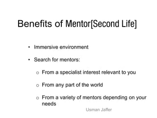 Benefits of

  • Immersive environment

  • Search for mentors:

     o From a specialist interest relevant to you

     o From any part of the world

     o From a variety of mentors depending on your
       needs
                          Usman Jaffer
 