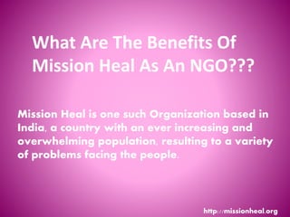 What Are The Benefits Of
Mission Heal As An NGO???
http://missionheal.org
Mission Heal is one such Organization based in
India, a country with an ever increasing and
overwhelming population, resulting to a variety
of problems facing the people.
 