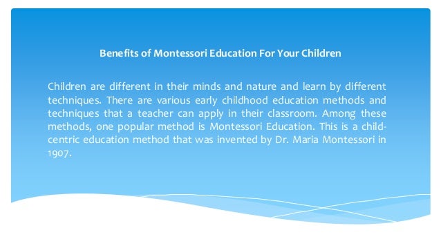 Benefits of Montessori Education For Your Children
Children are different in their minds and nature and learn by different
techniques. There are various early childhood education methods and
techniques that a teacher can apply in their classroom. Among these
methods, one popular method is Montessori Education. This is a child-
centric education method that was invented by Dr. Maria Montessori in
1907.
 
