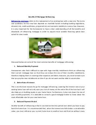 Benefits Of Mortgage Refinancing
Refinancing mortgage refers to the replacement of an existing loan with a new one. The terms
and conditions for the new loan depends on manifold factors including banking regulations,
inherent risk, credit worthiness, projected risk, and economic stability to name a few. However,
it is very important for the homeowner to have a clear understanding of all the benefits and
drawbacks of refinancing mortgage in order to acquire most suitable financing option best
suited for ones needs.
Discussed below are some of the most common benefits of mortgage refinancing:
1. Reduced Monthly Payment
Homeowners who find it difficult to cope with huge monthly installments think on refinancing
their current mortgage loan so that they can reduce the size of their monthly installments;
therefore helping them in covering other expenses and debts. However, you need to make sure
that you pay the new installments on time if you do not want another debt to accumulate.
2. Better Rate of Interest
This is one the best reasons for go for mortgage refinancing. Lowering the interest rate on your
existing home loan will not only save you a lot of money on the entire life of the loan but it will
also help you in building equity in your home faster. Furthermore, it also cuts down the size of
your monthly payments. It is advisable to consult a good mortgage broker to know about the
most affordable rate for your new home loan.
3. Reduced Payment Period
Another benefit of refinancing is that it can shorten the time period over which you have to pay
back the home loan. It is recommended that, when the interest rate falls below a considerable
value, you must refinance your current home loan to another loan and that too without many
 