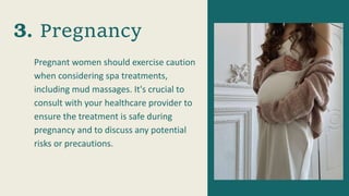 Pregnant women should exercise caution
when considering spa treatments,
including mud massages. It's crucial to
consult with your healthcare provider to
ensure the treatment is safe during
pregnancy and to discuss any potential
risks or precautions.
Pregnancy
 