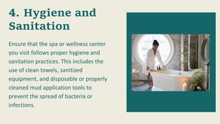 Hygiene and
Sanitation
Ensure that the spa or wellness center
you visit follows proper hygiene and
sanitation practices. This includes the
use of clean towels, sanitized
equipment, and disposable or properly
cleaned mud application tools to
prevent the spread of bacteria or
infections.
 