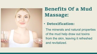 Benefits Of a Mud
Massage:
• Detoxification:
The minerals and natural properties
of the mud help draw out toxins
from the skin, leaving it refreshed
and revitalized.
 