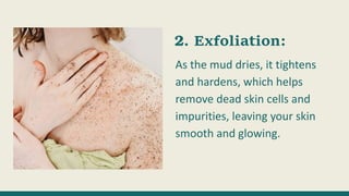 Exfoliation:
As the mud dries, it tightens
and hardens, which helps
remove dead skin cells and
impurities, leaving your skin
smooth and glowing.
 