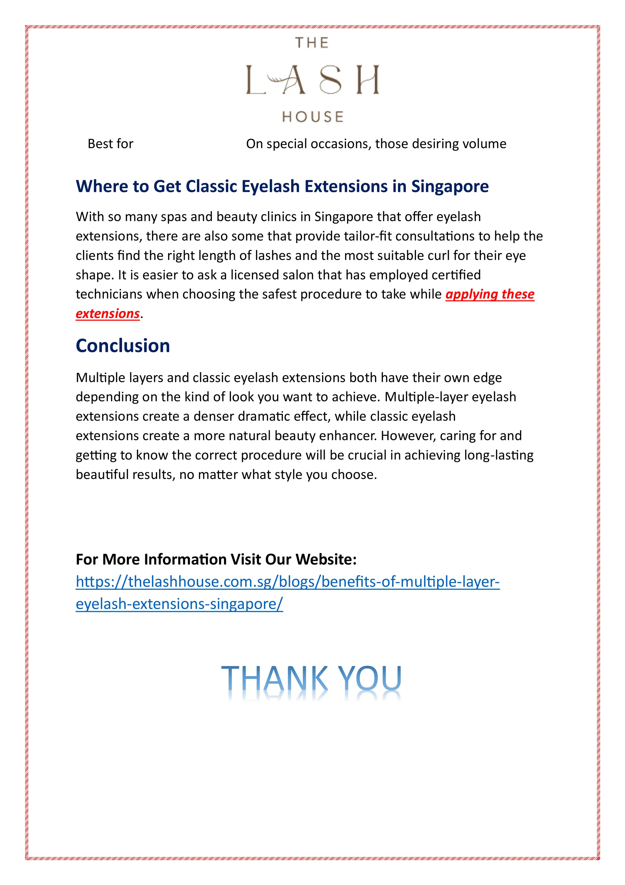 Best for On special occasions, those desiring volume
Where to Get Classic Eyelash Extensions in Singapore
With so many spas and beauty clinics in Singapore that offer eyelash
extensions, there are also some that provide tailor-fit consultations to help the
clients find the right length of lashes and the most suitable curl for their eye
shape. It is easier to ask a licensed salon that has employed certified
technicians when choosing the safest procedure to take while applying these
extensions.
Conclusion
Multiple layers and classic eyelash extensions both have their own edge
depending on the kind of look you want to achieve. Multiple-layer eyelash
extensions create a denser dramatic effect, while classic eyelash
extensions create a more natural beauty enhancer. However, caring for and
getting to know the correct procedure will be crucial in achieving long-lasting
beautiful results, no matter what style you choose.
For More Information Visit Our Website:
https://thelashhouse.com.sg/blogs/benefits-of-multiple-layer-
eyelash-extensions-singapore/
 