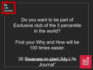 www.BuildBoomingMindset.com
Do you want to be part of
Exclusive club of the 3 percentile
in the world?
Find your Why and How will be
100 times easier.
36 Reasons to start “My Life
Journal”
 