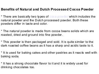 Benefits of Natural and Dutch Processed Cocoa Powder
* There are basically two types of coca powder which includes the
natural powder and the Dutch processed powder. Both these
powders differ in taste and color.
* The natural powder is made from cocoa beans solids which are
roasted, dried and ground into fine powder.
* This powder is then packaged and sold. It is quite similar to the
dark roasted coffee beans as it has a sharp and acidic taste to it.
* It is used for baking cakes and other pastries as it reacts well with
baking soda.
* It has a strong chocolate flavor to it and it is widely used for
drinking chocolates too.
 