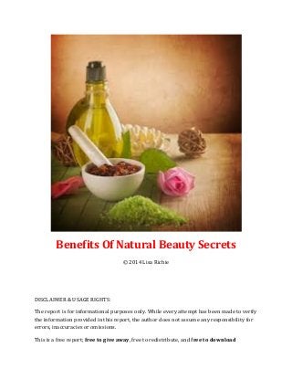 Benefits Of Natural Beauty Secrets
© 2014 Lisa Richie
DISCLAIMER & USAGE RIGHTS:
The report is for informational purposes only. While every attempt has been made to verify
the information provided in this report, the author does not assume any responsibility for
errors, inaccuracies or omissions.
This is a free report; free to give away, free to redistribute, and free to download
 