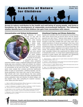 Fact Sheet #1
                                  Benefits of Nature                                                                                                           October, 2011

                                  for Children




  Access to nature contributes to the health and well-being of young people, and forms a
  foundation for the development of responsible environmental behavior. The following
  studies identify beneﬁts that children can gain from connections with nature.

  Concentration and School Achievement                                                       Emotional Coping and Stress Reduction
                                           A
                                   study following 17 seven                                  Studies with Australian and Finnish adolescents found that they
                                     through 12 year olds as                                 often chose natural areas as favorite places and felt relaxed,
                                        they moved from run-                                 peaceful and calm there.5,6 Natural areas appear to function
                                           down urban housing                                this way for younger children as well. A study of 337 rural eight-
                                             into better homes                               through-11-year-olds revealed that even when there was a
                                               in better neigh-                              relative abundance of natural surroundings in their lives, more
                                                borhoods     found                           exposure to nature was still better.7 Regardless of a family’s
                                                 that the amount                             socioeconomic status, the greener the home surroundings, the
                                                 of   improvement                            more resilient children appeared to be against stress and ad-
                                                 in natural views                            versity. The protective effect of nature was strongest for the
                                                and more natural                             most vulnerable children who experienced the highest levels
Phot




                                                yards best predict-                          of stressful life events. In a large Dutch epidemiological study,
 ob




                                              ed which children                              proximity to green spaces was associated with signiﬁcantly
   y




                                            would show the high-                             lower rates of depression among children under 12.8
       M
       ar




                                         est levels of concentra-
        So
       ni




           lom                        tion after the move.1 In                               5. Abbott-Chapman, J. (2006) “Time out in ‘green retreats’ and adolescent wellbeing,”
               on                                                                            Youth Studies Australia, 25(4), 9-16.
                                  a Swedish study comparing
                                                                                             6. Korpela, K. (1992) “Adolescents’ favorite places and environmental self-regulation.”
  preschool children using a traditional playground with others                              Journal of Environmental Psychology 12: 249-258.
  whose play area contained a ﬁeld and orchard, the children                                 7. Wells, N. & Evans. G. (2003) “Nearby nature: A buffer of life stress among rural chil-
  with the ﬁeld and orchard showed signiﬁcantly greater powers                               dren.” Environment and Behavior 35 (3): 311-330.

  of concentration at the end of the year.2 Teenage girls with                               8. Maas, J. et al. (2009) Morbidity is related to a greener living environment. Journal of
                                                                                             Epidemiology and Public Health, 63(12), 967-973.
  green views outside their windows performed signiﬁcantly
  better on tests of concentration, inhibiting impulses, and de-
  laying gratiﬁcation than those with views of hard surfaces.3
  High schools with more natural features like trees outside
  classroom and cafeteria windows had higher standardized test
  scores, graduation rates and intention to attend college, and
  less student crime, after controlling for students’ socioeco-
  nomic status and other factors.4

  1. Wells, N. (2000) “At Home with Nature: Effects of ‘greenness’ on children’s cognitive
  functioning.” Environment and Behavior 32 (6): 775-795.

  2. Grahn, P., Martensson, F., Lindblad, B., Nilsson, P., & Ekman, A. (1997) “Ute på da-
  gis.” Stad and Land 145. Håssleholm, Sweden: Nora Skåne Offset.

  3. Faber Taylor, A., Kuo, F. & Sullivan, W. (2002) “Views of nature and self-discipline:
  Evidence from inner city children.” Journal of Environmental Psychology 22: 49-63.

  4. Matsuoka, R. (2010). “Student performance and high school landscapes.” Landscape
  and Urban Planning, 97: 273-282                                                                                                                        Photo by Louise Chawla




              Children, Youth and Environments Center for Community Engagemen t
              University of Colorado
              www.ucdenver.edu/cye
 