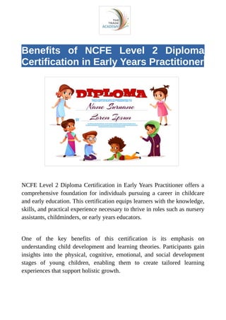 Benefits of NCFE Level 2 Diploma
Certification in Early Years Practitioner
NCFE Level 2 Diploma Certification in Early Years Practitioner offers a
comprehensive foundation for individuals pursuing a career in childcare
and early education. This certification equips learners with the knowledge,
skills, and practical experience necessary to thrive in roles such as nursery
assistants, childminders, or early years educators.
One of the key benefits of this certification is its emphasis on
understanding child development and learning theories. Participants gain
insights into the physical, cognitive, emotional, and social development
stages of young children, enabling them to create tailored learning
experiences that support holistic growth.
 