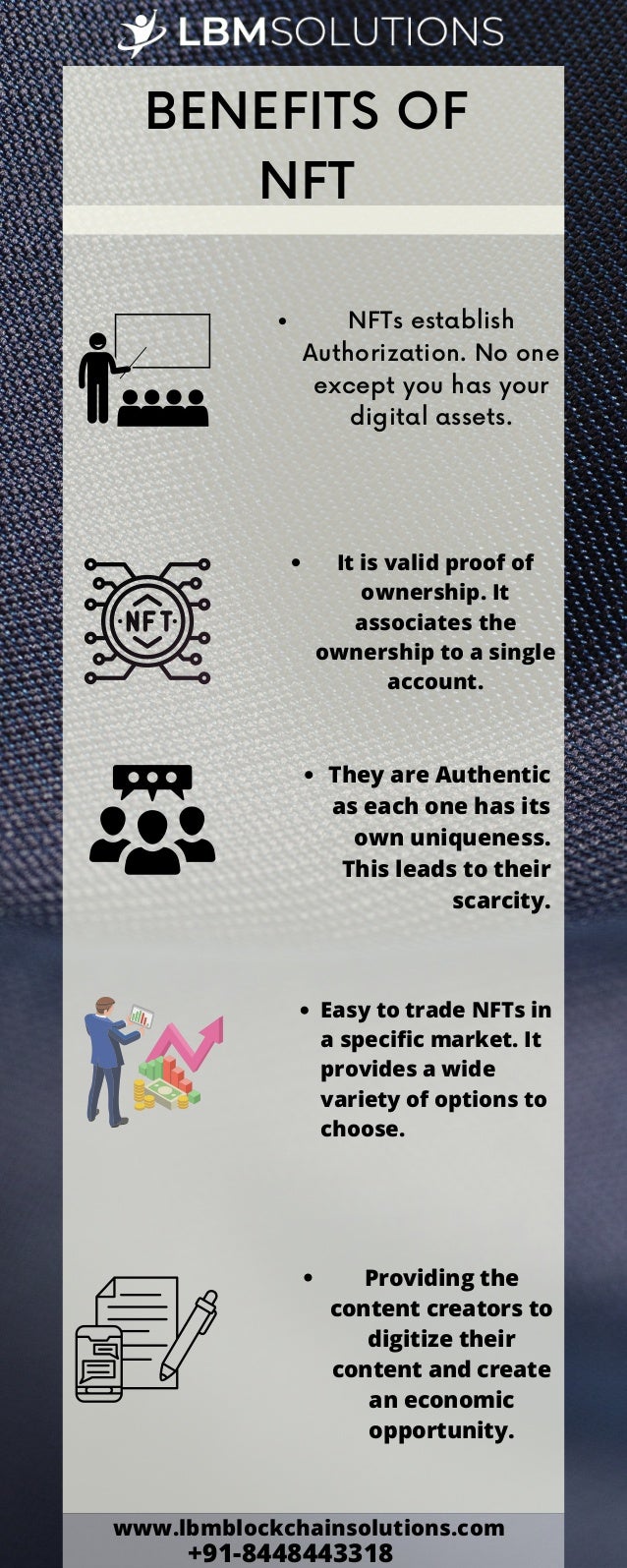BENEFITS OF
NFT


NFTs establish
Authorization. No one
except you has your
digital assets.
It is valid proof of
ownership. It
associates the
ownership to a single
account.
They are Authentic
as each one has its
own uniqueness.
This leads to their
scarcity.
Easy to trade NFTs in
a specific market. It
provides a wide
variety of options to
choose.
Providing the
content creators to
digitize their
content and create
an economic
opportunity.
www.lbmblockchainsolutions.com
+91-8448443318
 